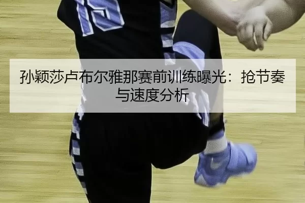 孙颖莎卢布尔雅那赛前训练曝光：抢节奏与速度分析